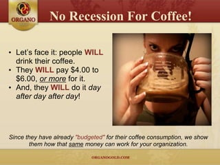 No Recession For Coffee!

• Let’s face it: people WILL
  drink their coffee.
• They WILL pay $4.00 to
  $6.00, or more for it.
• And, they WILL do it day
  after day after day!




Since they have already "budgeted" for their coffee consumption, we show
        them how that same money can work for your organization.
 