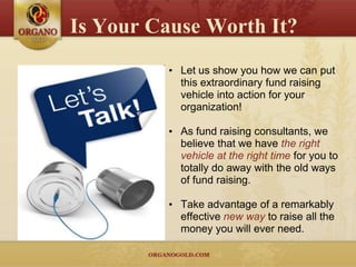 Is Your Cause Worth It?
         • Let us show you how we can put
           this extraordinary fund raising
           vehicle into action for your
           organization!

         • As fund raising consultants, we
           believe that we have the right
           vehicle at the right time for you to
           totally do away with the old ways
           of fund raising.

         • Take advantage of a remarkably
           effective new way to raise all the
           money you will ever need.
 