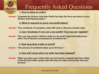 Frequently Asked Questions
           1. How to place an order?
Answer: “Complete the OrGano Gold Non Profit Free Sign Up Form and return to your
         OrGano Gold Representative.”

           2. What is required to prove non-profit status?

Answer: “Your certificate of exemption under IRS code or Revenue Canada code”

           3. Can I fundraise if I am not a non-profit? If so how do I register?
Answer: “Yes, you may enroll in OrGano Gold as a for profit Organization/Business
         with a Tax ID Number and paying the enrollment fee.”

           4. How long does it take to enroll?
Answer: “The process of enrollment takes up to 48 hours.”

           5. How will I know when my order has been shipped?

Answer: “When you place your initial order you will receive a website that has a State-
         of-the-Art back office system that will track all orders and activity with your
         account.”
 