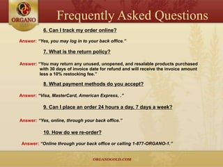 Frequently Asked Questions
           6. Can I track my order online?

Answer: “Yes, you may log in to your back office.”

           7. What is the return policy?

Answer: “You may return any unused, unopened, and resalable products purchased
         with 30 days of invoice date for refund and will receive the invoice amount
         less a 10% restocking fee.”

           8. What payment methods do you accept?

Answer: “Visa, MasterCard, American Express, .”

           9. Can I place an order 24 hours a day, 7 days a week?

Answer: “Yes, online, through your back office.”

           10. How do we re-order?

 Answer: “Online through your back office or calling 1-877-ORGANO-1.”
 