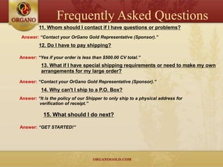 Frequently Asked Questions
         11. Whom should I contact if I have questions or problems?
Answer: “Contact your OrGano Gold Representative (Sponsor).”
         12. Do I have to pay shipping?

Answer: “Yes if your order is less than $500.00 CV total.”
          13. What if I have special shipping requirements or need to make my own
          arrangements for my large order?

Answer: “Contact your OrGano Gold Representative (Sponsor).”
          14. Why can't I ship to a P.O. Box?
Answer: “It is the policy of our Shipper to only ship to a physical address for
         verification of receipt.”

           15. What should I do next?

Answer: “GET STARTED!”
 