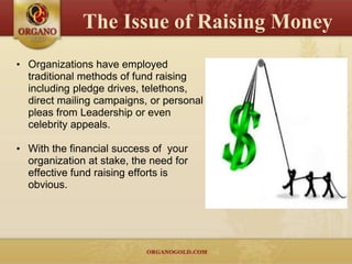 The Issue of Raising Money
• Organizations have employed
  traditional methods of fund raising
  including pledge drives, telethons,
  direct mailing campaigns, or personal
  pleas from Leadership or even
  celebrity appeals.

• With the financial success of your
  organization at stake, the need for
  effective fund raising efforts is
  obvious.
 