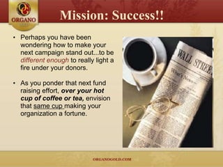Mission: Success!!
• Perhaps you have been
  wondering how to make your
  next campaign stand out...to be
  different enough to really light a
  fire under your donors.

• As you ponder that next fund
  raising effort, over your hot
  cup of coffee or tea, envision
  that same cup making your
  organization a fortune.
 