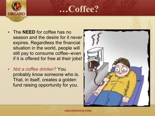 …Coffee?

• The NEED for coffee has no
  season and the desire for it never
  expires. Regardless the financial
  situation in the world, people will
  still pay to consume coffee--even
  if it is offered for free at their jobs!

• Not a coffee drinker? You
  probably know someone who is.
  That, in itself, creates a golden
  fund raising opportunity for you.
 
