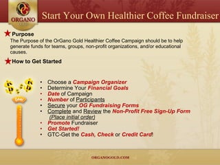 Purpose The Purpose of the OrGano Gold Healthier Coffee Campaign should be to help generate funds for teams, groups, non-profit organizations, and/or educational causes.  How to Get Started Choose a  Campaign Organizer Determine Your  Financial Goals Date  of Campaign  Number  of  Participants Secure  your  OG Fundraising Forms Complete  and  Review  the  Non-Profit Free Sign-Up Form   (Place initial order) Promote   Fundraiser Get Started! GTC-Get the  Cash, Check   or  Credit Card ! Start Your Own Healthier Coffee Fundraiser 