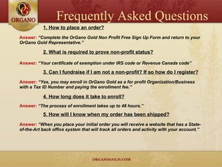 1. How to place an order? Answer:  “Complete the OrGano Gold Non Profit Free Sign Up Form and return to your OrGano Gold Representative.” 2. What is required to prove non-profit status? Answer:  “Your certificate of exemption under IRS code or Revenue Canada code” 3. Can I fundraise if I am not a non-profit? If so how do I register? Answer:  “Yes, you may enroll in OrGano Gold as a for profit Organization/Business with a Tax ID Number and paying the enrollment fee.” 4. How long does it take to enroll? Answer:  “The process of enrollment takes up to 48 hours.” 5. How will I know when my order has been shipped? Answer:  “When you place your initial order you will receive a website that has a State-of-the-Art back office system that will track all orders and activity with your account.” Frequently Asked Questions 