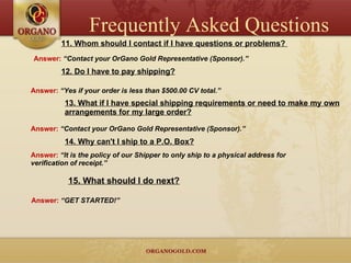 11. Whom should I contact if I have questions or problems?  Answer:  “Contact your OrGano Gold Representative (Sponsor).” 12. Do I have to pay shipping? Answer:  “Yes if your order is less than $500.00 CV total.” 13. What if I have special shipping requirements or need to make my own arrangements for my large order? Answer:  “Contact your OrGano Gold Representative (Sponsor).” 14. Why can't I ship to a P.O. Box? Answer:  “It is the policy of our Shipper to only ship to a physical address for verification of receipt.” 15. What should I do next? Answer:  “GET STARTED!” Frequently Asked Questions 
