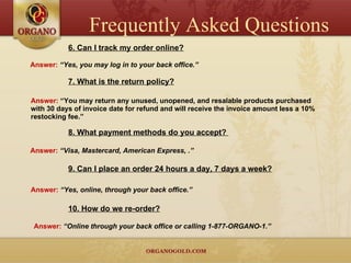 6. Can I track my order online? Answer:  “Yes, you may log in to your back office.” 7. What is the return policy? Answer:  “You may return any unused, unopened, and resalable products purchased with 30 days of invoice date for refund and will receive the invoice amount less a 10% restocking fee.” 8. What payment methods do you accept?  Answer:  “Visa, Mastercard, American Express, .” 9. Can I place an order 24 hours a day, 7 days a week? Answer:  “Yes, online, through your back office.” 10. How do we re-order? Answer:  “Online through your back office or calling 1-877-ORGANO-1.” Frequently Asked Questions 