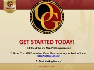 1. Fill out the OG Non-Profit Application 2. Order Your OG Fundraiser Order Brochures in your back office at: ORGANOGOLD.com 3. Start Making Money! 
