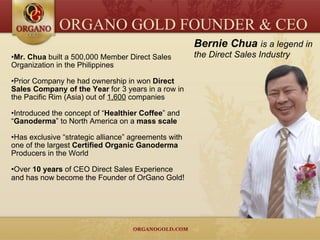 Mr. Chua  built a 500,000 Member Direct Sales Organization in the Philippines Prior Company he had ownership in won  Direct Sales Company of the Year  for 3 years in a row in the Pacific Rim (Asia) out of  1,600  companies Introduced the concept of “ Healthier Coffee ” and “ Ganoderma ” to North America on a  mass scale Has exclusive “strategic alliance” agreements with one of the largest  Certified Organic Ganoderma  Producers in the World Over  10 years  of CEO Direct Sales Experience and has now become the Founder of OrGano Gold ! Bernie Chua   is a legend in the Direct Sales Industry ORGANO GOLD FOUNDER & CEO 