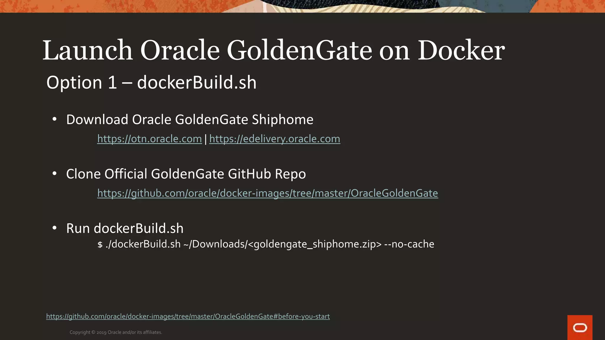 Launch Oracle GoldenGate on Docker
Copyright © 2019 Oracle and/or its affiliates.
Option 1 – dockerBuild.sh
• Download Oracle GoldenGate Shiphome
https://otn.oracle.com | https://edelivery.oracle.com
• Clone Official GoldenGate GitHub Repo
https://github.com/oracle/docker-images/tree/master/OracleGoldenGate
• Run dockerBuild.sh
$ ./dockerBuild.sh ~/Downloads/<goldengate_shiphome.zip> --no-cache
https://github.com/oracle/docker-images/tree/master/OracleGoldenGate#before-you-start
 