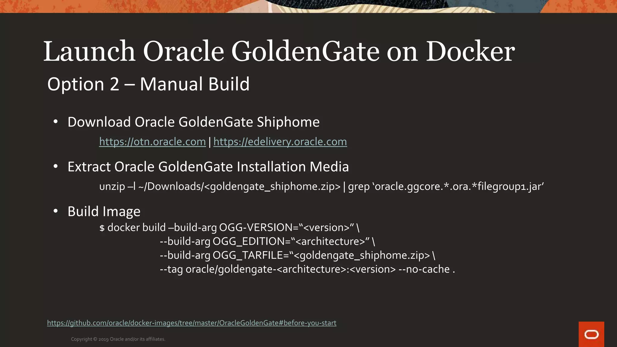 Launch Oracle GoldenGate on Docker
Copyright © 2019 Oracle and/or its affiliates.
Option 2 – Manual Build
• Download Oracle GoldenGate Shiphome
https://otn.oracle.com | https://edelivery.oracle.com
• Extract Oracle GoldenGate Installation Media
unzip –l ~/Downloads/<goldengate_shiphome.zip> | grep ‘oracle.ggcore.*.ora.*filegroup1.jar’
• Build Image
$ docker build –build-arg OGG-VERSION=“<version>” 
--build-arg OGG_EDITION=“<architecture>” 
--build-arg OGG_TARFILE=“<goldengate_shiphome.zip> 
--tag oracle/goldengate-<architecture>:<version> --no-cache .
https://github.com/oracle/docker-images/tree/master/OracleGoldenGate#before-you-start
 