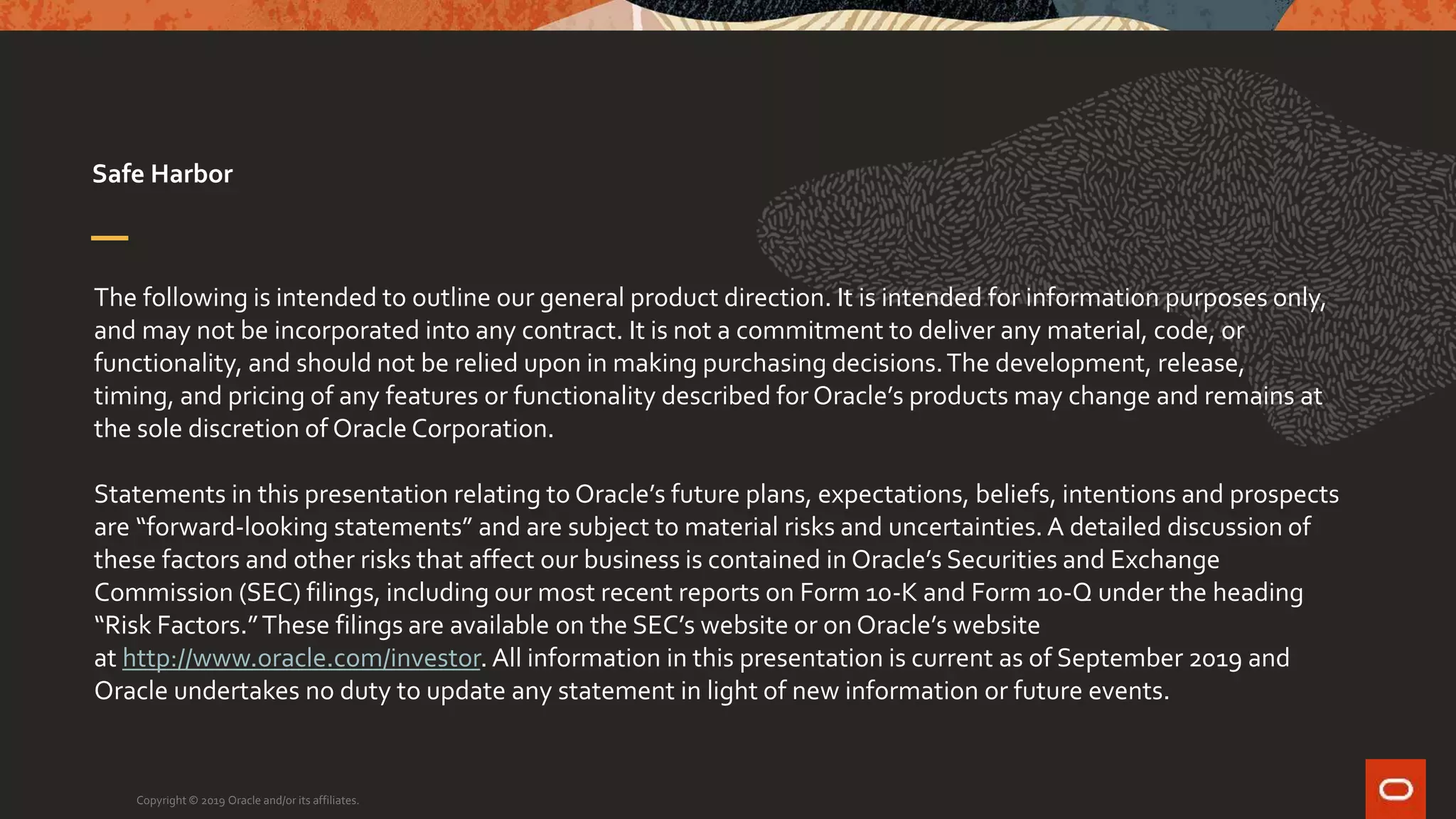 The following is intended to outline our general product direction. It is intended for information purposes only,
and may not be incorporated into any contract. It is not a commitment to deliver any material, code, or
functionality, and should not be relied upon in making purchasing decisions.The development, release,
timing, and pricing of any features or functionality described for Oracle’s products may change and remains at
the sole discretion of Oracle Corporation.
Statements in this presentation relating to Oracle’s future plans, expectations, beliefs, intentions and prospects
are “forward-looking statements” and are subject to material risks and uncertainties. A detailed discussion of
these factors and other risks that affect our business is contained in Oracle’s Securities and Exchange
Commission (SEC) filings, including our most recent reports on Form 10-K and Form 10-Q under the heading
“Risk Factors.”These filings are available on the SEC’s website or on Oracle’s website
at http://www.oracle.com/investor. All information in this presentation is current as of September 2019 and
Oracle undertakes no duty to update any statement in light of new information or future events.
Safe Harbor
Copyright © 2019 Oracle and/or its affiliates.
 