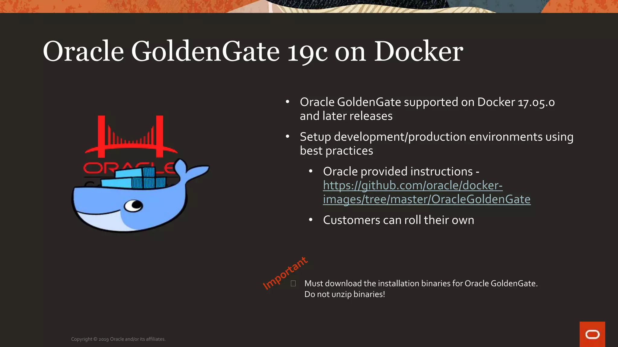 Oracle GoldenGate 19c on Docker
Copyright © 2019 Oracle and/or its affiliates.
• Oracle GoldenGate supported on Docker 17.05.0
and later releases
• Setup development/production environments using
best practices
• Oracle provided instructions -
https://github.com/oracle/docker-
images/tree/master/OracleGoldenGate
• Customers can roll their own
� Must download the installation binaries for Oracle GoldenGate.
Do not unzip binaries!
 