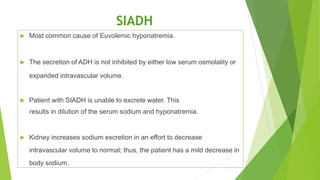 SIADH
 Most common cause of Euvolemic hyponatremia.
 The secretion of ADH is not inhibited by either low serum osmolality or
expanded intravascular volume.
 Patient with SIADH is unable to excrete water. This
results in dilution of the serum sodium and hyponatremia.
 Kidney increases sodium excretion in an effort to decrease
intravascular volume to normal; thus, the patient has a mild decrease in
body sodium.
 