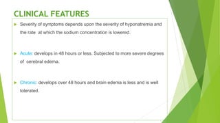 CLINICAL FEATURES
 Severity of symptoms depends upon the severity of hyponatremia and
the rate at which the sodium concentration is lowered.
 Acute: develops in 48 hours or less. Subjected to more severe degrees
of cerebral edema.
 Chronic: develops over 48 hours and brain edema is less and is well
tolerated.
 