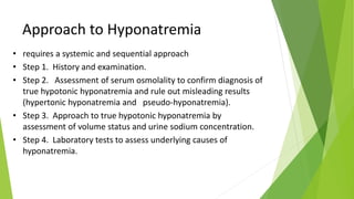 Approach to Hyponatremia
• requires a systemic and sequential approach
• Step 1. History and examination.
• Step 2. Assessment of serum osmolality to confirm diagnosis of
true hypotonic hyponatremia and rule out misleading results
(hypertonic hyponatremia and pseudo-hyponatremia).
• Step 3. Approach to true hypotonic hyponatremia by
assessment of volume status and urine sodium concentration.
• Step 4. Laboratory tests to assess underlying causes of
hyponatremia.
 