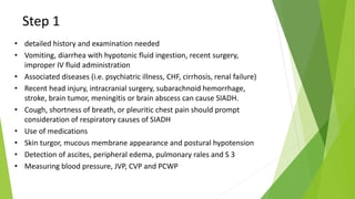 Step 1
• detailed history and examination needed
• Vomiting, diarrhea with hypotonic fluid ingestion, recent surgery,
improper IV fluid administration
• Associated diseases (i.e. psychiatric illness, CHF, cirrhosis, renal failure)
• Recent head injury, intracranial surgery, subarachnoid hemorrhage,
stroke, brain tumor, meningitis or brain abscess can cause SIADH.
• Cough, shortness of breath, or pleuritic chest pain should prompt
consideration of respiratory causes of SIADH
• Use of medications
• Skin turgor, mucous membrane appearance and postural hypotension
• Detection of ascites, peripheral edema, pulmonary rales and S 3
• Measuring blood pressure, JVP, CVP and PCWP
 