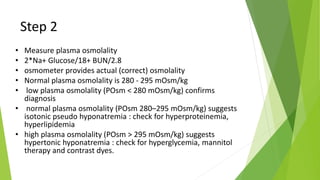 Step 2
• Measure plasma osmolality
• 2*Na+ Glucose/18+ BUN/2.8
• osmometer provides actual (correct) osmolality
• Normal plasma osmolality is 280 - 295 mOsm/kg
• low plasma osmolality (POsm < 280 mOsm/kg) confirms
diagnosis
• normal plasma osmolality (POsm 280–295 mOsm/kg) suggests
isotonic pseudo hyponatremia : check for hyperproteinemia,
hyperlipidemia
• high plasma osmolality (POsm > 295 mOsm/kg) suggests
hypertonic hyponatremia : check for hyperglycemia, mannitol
therapy and contrast dyes.
 