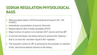 SODIUM REGULATION:PHYSIOLOGICAL
BASIS
 Most prevalent cation in ECF(normal level of around 135- 145
mmol/L).
 Intracellular concentration of around 10mmol/L.
 Responsible for 90% of total osmolality of ECF.
 Major function of sodium is to maintain ECF volume and thus BP.
 In normal individuals, the kidney strives to achieve Na+ balance –
that is, to have Na+ excretion equal to Na+ ingestion.
 The long-term control of BP is achieved by the excretion or retention
of Na+ (and hence plasma volume) in the kidney.
 