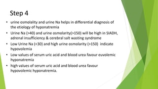 Step 4
• urine osmolality and urine Na helps in differential diagnosis of
the etiology of hyponatremia
• Urine Na (>40) and urine osmolarity(>150) will be high in SIADH,
adrenal insufficiency & cerebral salt wasting syndrome
• Low Urine Na (<30) and high urine osmolarity (>150) indicate
hypovolemia
• Low values of serum uric acid and blood urea favour euvolemic
hyponatremia
• high values of serum uric acid and blood urea favour
hypovolemic hyponatremia.
 