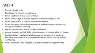 Step 4
• Specific etiologic tests
• Blood sugar: To rule out hyperglycemia
• Serum creatinine: To rule out renal failure
• Serum protein: High in multiple myeloma and low in cirrhosis of liver
• Serum triglycerides: To rule out pseudohyponatremia
• Serum potassium: High in Addison's disease and low in person with diuretics
therapy, diarrhea and vomiting.
• Thyroid function tests: To rule out hypothyroidism
• Adrenal functions: ACTH & ACTH stimulation tests to rule out Addison's disease.
• Acid-base balance: Metabolic alkalosis occurs in diuretic use or vomiting.
Metabolic acidosis occurs in diarrhea or laxative abuse and primary adrenal
insufficiency.
• Head CT scan and Chest X-ray to rule out cerebral salt wasting syndromes
 