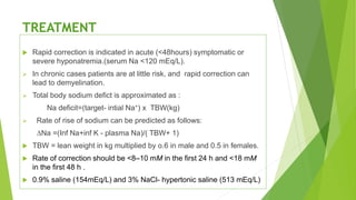 TREATMENT
 Rapid correction is indicated in acute (<48hours) symptomatic or
severe hyponatremia.(serum Na <120 mEq/L).
 In chronic cases patients are at little risk, and rapid correction can
lead to demyelination.
 Total body sodium defict is approximated as :
Na deficit=(target- intial Na+) x TBW(kg)
 Rate of rise of sodium can be predicted as follows:
∆Na =(Inf Na+inf K - plasma Na)/( TBW+ 1)
 TBW = lean weight in kg multiplied by o.6 in male and 0.5 in females.
 Rate of correction should be <8–10 mM in the first 24 h and <18 mM
in the first 48 h .
 0.9% saline (154mEq/L) and 3% NaCl- hypertonic saline (513 mEq/L)
 