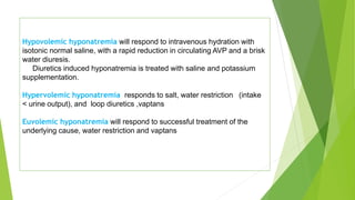 Hypovolemic hyponatremia will respond to intravenous hydration with
isotonic normal saline, with a rapid reduction in circulating AVP and a brisk
water diuresis.
Diuretics induced hyponatremia is treated with saline and potassium
supplementation.
Hypervolemic hyponatremia responds to salt, water restriction (intake
< urine output), and loop diuretics ,vaptans
Euvolemic hyponatremia will respond to successful treatment of the
underlying cause, water restriction and vaptans
 