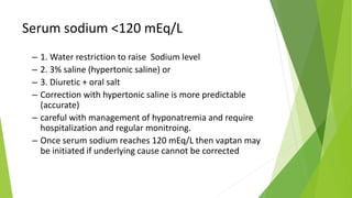Serum sodium <120 mEq/L
– 1. Water restriction to raise Sodium level
– 2. 3% saline (hypertonic saline) or
– 3. Diuretic + oral salt
– Correction with hypertonic saline is more predictable
(accurate)
– careful with management of hyponatremia and require
hospitalization and regular monitroing.
– Once serum sodium reaches 120 mEq/L then vaptan may
be initiated if underlying cause cannot be corrected
 