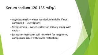 Serum sodium 120-135 mEq/L
– Asymptomatic – water restriction initially, if not
controlled – use vaptans
– Symptomatic – water restriction initially along with
vaptan
– (as water restriction will not work for long term,
compliance issue with water restriction)
 
