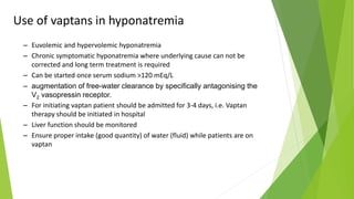 Use of vaptans in hyponatremia
– Euvolemic and hypervolemic hyponatremia
– Chronic symptomatic hyponatremia where underlying cause can not be
corrected and long term treatment is required
– Can be started once serum sodium >120 mEq/L
– augmentation of free-water clearance by specifically antagonising the
V2 vasopressin receptor.
– For initiating vaptan patient should be admitted for 3-4 days, i.e. Vaptan
therapy should be initiated in hospital
– Liver function should be monitored
– Ensure proper intake (good quantity) of water (fluid) while patients are on
vaptan
 