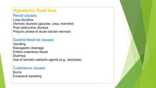 Hypotonic fluid loss
Renal causes
Loop diuretics
Osmotic diuresis (glucose, urea, mannitol)
Post obstructive diuresis
Polyuric phase of acute tubular necrosis
Gastrointestinal causes
Vomiting
Nasogastric drainage
Entero cutaneous fistula
Diarrhea
Use of osmotic cathartic agents (e.g., lactulose)
Cutaneous causes
Burns
Excessive sweating
 