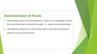 Administration of Fluids
 Water ideally should be administered by mouth or by nasogastric tube as
the most direct way to provide free water, i.e., water without electrolytes.
 Alternatively, patients can receive free water in dextrose-containing IV
solutions such as 5% dextrose.
 