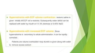  Hypernatremia with ECF volume contraction: Isotonic saline is
given initially till ECF vol is restored. Subsequently water deficit can be
replaced with water by mouth or I.V. 5% dextrose or 0.45% NaCl
 Hypernatremia with increased ECF volume: Since
hypernatremia is secondary to solute administration, it can be rapidly
corrected .
 Patients are volume overloaded- loop diuretic is given along with water
to remove excess sodium
 