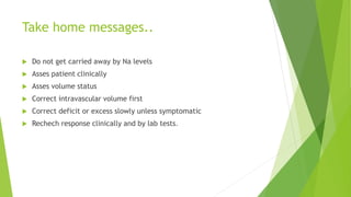 Take home messages..
 Do not get carried away by Na levels
 Asses patient clinically
 Asses volume status
 Correct intravascular volume first
 Correct deficit or excess slowly unless symptomatic
 Rechech response clinically and by lab tests.
 