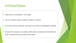 HYPONATREMIA
 Plasma Na+ concentration <135 mEq/L.
 Due to a relative excess of water in relation to sodium.
 It is a very common disorder, occurring in up to 22% of hospitalized patients.
 Result of an increase in circulating ADH and/or increased renal sensitivity to
ADH, combined with any intake of free water.
 