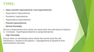 TYPES:
 Hypo osmoler hyponatremia ( true hyponatremia)
 Hypovolemic Hyponatremia
 Euvolemic Hyponatremia
 Hypervolemic Hyponatremia
 Pseudo hyponatremia
 Normal Osmolality
Due to a measurement error which can result when the solid phase of plasma
is increased - hypertriglyceridaemia or paraproteinaemia.
 High Osmolality
Occurs when an osmotically active solute that cannot cross the cell
membrane is present in the plasma – hyperglycemia & hypertonic fluid
administration( mannitol)
 