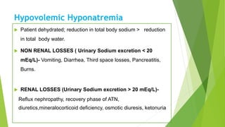Hypovolemic Hyponatremia
 Patient dehydrated; reduction in total body sodium > reduction
in total body water.
 NON RENAL LOSSES ( Urinary Sodium excretion < 20
mEq/L)- Vomiting, Diarrhea, Third space losses, Pancreatitis,
Burns.
 RENAL LOSSES (Urinary Sodium excretion > 20 mEq/L)-
Reflux nephropathy, recovery phase of ATN,
diuretics,mineralocorticoid deficiency, osmotic diuresis, ketonuria.
 