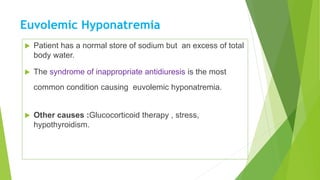 Euvolemic Hyponatremia
 Patient has a normal store of sodium but an excess of total
body water.
 The syndrome of inappropriate antidiuresis is the most
common condition causing euvolemic hyponatremia.
 Other causes :Glucocorticoid therapy , stress,
hypothyroidism.
 
