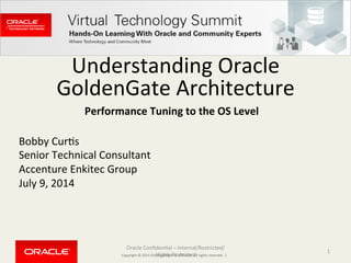 Copyright	
  ©	
  2014	
  Oracle	
  and/or	
  its	
  aﬃliates.	
  All	
  rights	
  reserved.	
  	
  |	
  
Understanding	
  Oracle	
  
GoldenGate	
  Architecture	
  
Bobby	
  CurCs	
  
Senior	
  Technical	
  Consultant	
  
Accenture	
  Enkitec	
  Group	
  
July	
  9,	
  2014	
  
Oracle	
  ConﬁdenCal	
  –	
  Internal/Restricted/
Highly	
  Restricted	
  
1	
  
Performance	
  Tuning	
  to	
  the	
  OS	
  Level	
  
 