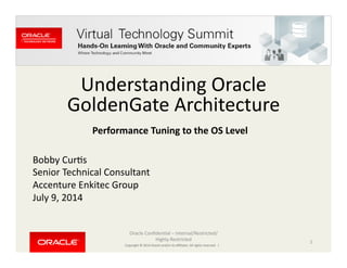 Copyright	
  ©	
  2014	
  Oracle	
  and/or	
  its	
  aﬃliates.	
  All	
  rights	
  reserved.	
  	
  |	
  
Understanding	
  Oracle	
  
GoldenGate	
  Architecture	
  
Bobby	
  CurCs	
  
Senior	
  Technical	
  Consultant	
  
Accenture	
  Enkitec	
  Group	
  
July	
  9,	
  2014	
  
Oracle	
  ConﬁdenCal	
  –	
  Internal/Restricted/
Highly	
  Restricted	
   1	
  
Performance	
  Tuning	
  to	
  the	
  OS	
  Level	
  
 