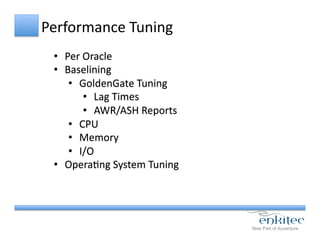 Performance	
  Tuning	
  	
  
•  Per	
  Oracle	
  
•  Baselining	
  
•  GoldenGate	
  Tuning	
  
•  Lag	
  Times	
  
•  AWR/ASH	
  Reports	
  
•  CPU	
  
•  Memory	
  
•  I/O	
  
•  OperaCng	
  System	
  Tuning	
  
 
