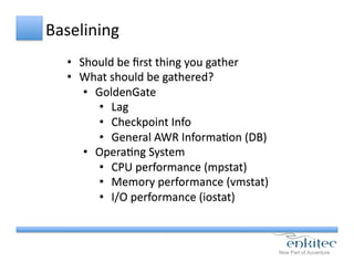 Baselining	
  
•  Should	
  be	
  ﬁrst	
  thing	
  you	
  gather	
  
•  What	
  should	
  be	
  gathered?	
  
•  GoldenGate	
  
•  Lag	
  
•  Checkpoint	
  Info	
  
•  General	
  AWR	
  InformaCon	
  (DB)	
  
•  OperaCng	
  System	
  
•  CPU	
  performance	
  (mpstat)	
  
•  Memory	
  performance	
  (vmstat)	
  
•  I/O	
  performance	
  (iostat)	
  
 