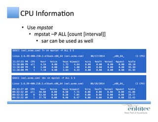 CPU	
  InformaCon	
  
•  Use	
  mpstat	
  
•  mpstat	
  –P	
  ALL	
  [count	
  [interval]]	
  
•  sar	
  can	
  be	
  used	
  as	
  well	
  
 