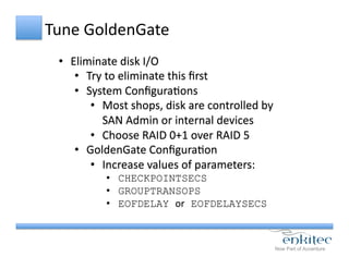 Tune	
  GoldenGate	
  
•  Eliminate	
  disk	
  I/O	
  
•  Try	
  to	
  eliminate	
  this	
  ﬁrst	
  
•  System	
  ConﬁguraCons	
  
•  Most	
  shops,	
  disk	
  are	
  controlled	
  by	
  
SAN	
  Admin	
  or	
  internal	
  devices	
  
•  Choose	
  RAID	
  0+1	
  over	
  RAID	
  5	
  
•  GoldenGate	
  ConﬁguraCon	
  
•  Increase	
  values	
  of	
  parameters:	
  
•  CHECKPOINTSECS
•  GROUPTRANSOPS
•  EOFDELAY or EOFDELAYSECS
	
  
 
