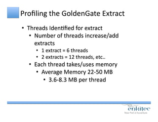 Proﬁling	
  the	
  GoldenGate	
  Extract	
  
•  Threads	
  IdenCﬁed	
  for	
  extract	
  
•  Number	
  of	
  threads	
  increase/add	
  
extracts	
  
•  1	
  extract	
  =	
  6	
  threads	
  
•  2	
  extracts	
  =	
  12	
  threads,	
  etc..	
  
•  Each	
  thread	
  takes/uses	
  memory	
  
•  Average	
  Memory	
  22-­‐50	
  MB	
  
•  3.6-­‐8.3	
  MB	
  per	
  thread	
  
 