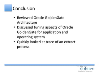 Conclusion	
  
•  Reviewed	
  Oracle	
  GoldenGate	
  
Architecture	
  
•  Discussed	
  tuning	
  aspects	
  of	
  Oracle	
  
GoldenGate	
  for	
  applicaCon	
  and	
  
operaCng	
  system	
  
•  Quickly	
  looked	
  at	
  trace	
  of	
  an	
  extract	
  
process	
  
 