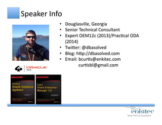 Speaker	
  Info	
  
•  Douglasville,	
  Georgia	
  
•  Senior	
  Technical	
  Consultant	
  
•  Expert	
  OEM12c	
  (2013)/PracCcal	
  ODA	
  
(2014)	
  
•  TwiYer:	
  @dbasolved	
  
•  Blog:	
  hYp://dbasolved.com	
  
•  Email:	
  bcurCs@enkitec.com	
  
	
  	
  	
  	
  	
  	
  	
  	
  	
  	
  	
  	
  	
  	
  	
  	
  	
  curCsbl@gmail.com	
  
 
