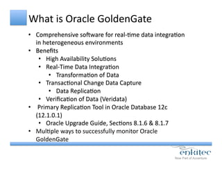 What	
  is	
  Oracle	
  GoldenGate	
  
•  Comprehensive	
  soeware	
  for	
  real-­‐Cme	
  data	
  integraCon	
  
in	
  heterogeneous	
  environments	
  
•  Beneﬁts	
  
•  High	
  Availability	
  SoluCons	
  
•  Real-­‐Time	
  Data	
  IntegraCon	
  
•  TransformaCon	
  of	
  Data	
  
•  TransacConal	
  Change	
  Data	
  Capture	
  
•  Data	
  ReplicaCon	
  
•  VeriﬁcaCon	
  of	
  Data	
  (Veridata)	
  
•  	
  Primary	
  ReplicaCon	
  Tool	
  in	
  Oracle	
  Database	
  12c	
  
(12.1.0.1)	
  
•  Oracle	
  Upgrade	
  Guide,	
  SecCons	
  8.1.6	
  &	
  8.1.7	
  
•  MulCple	
  ways	
  to	
  successfully	
  monitor	
  Oracle	
  
GoldenGate	
  
 