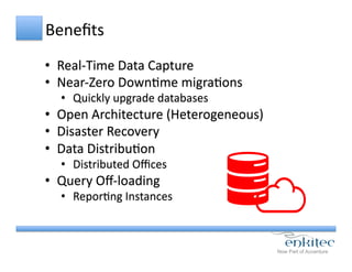 Beneﬁts	
  	
  
•  Real-­‐Time	
  Data	
  Capture	
  
•  Near-­‐Zero	
  DownCme	
  migraCons	
  
•  Quickly	
  upgrade	
  databases	
  
•  Open	
  Architecture	
  (Heterogeneous)	
  
•  Disaster	
  Recovery	
  
•  Data	
  DistribuCon	
  
•  Distributed	
  Oﬃces	
  
•  Query	
  Oﬀ-­‐loading	
  
•  ReporCng	
  Instances	
  
 